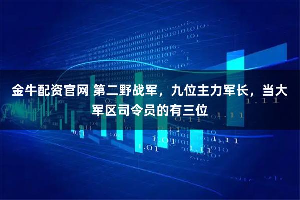 金牛配资官网 第二野战军，九位主力军长，当大军区司令员的有三位