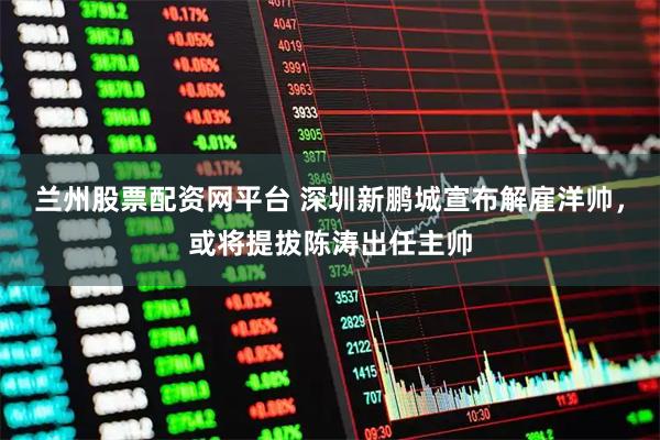 兰州股票配资网平台 深圳新鹏城宣布解雇洋帅，或将提拔陈涛出任主帅