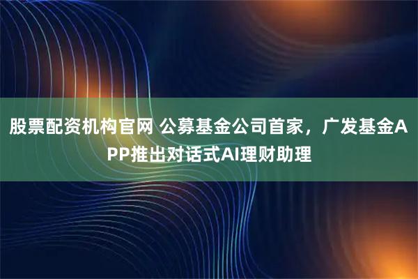 股票配资机构官网 公募基金公司首家，广发基金APP推出对话式AI理财助理