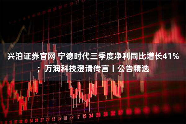兴泊证券官网 宁德时代三季度净利同比增长41%；万润科技澄清传言丨公告精选