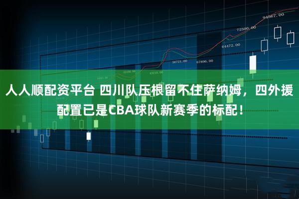 人人顺配资平台 四川队压根留不住萨纳姆，四外援配置已是CBA球队新赛季的标配！