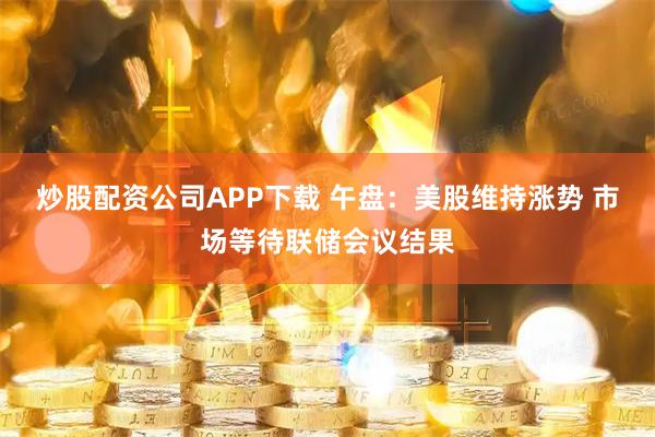 炒股配资公司APP下载 午盘：美股维持涨势 市场等待联储会议结果