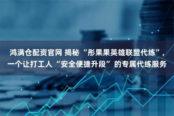 鸿满仓配资官网 揭秘 “彤果果英雄联盟代练”，一个让打工人 “安全便捷升段” 的专属代练服务