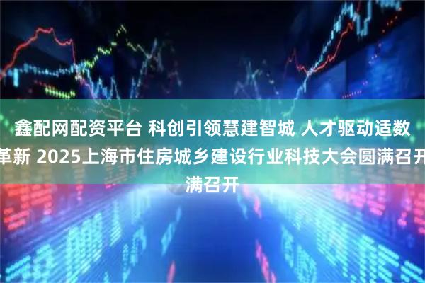 鑫配网配资平台 科创引领慧建智城 人才驱动适数革新 2025上海市住房城乡建设行业科技大会圆满召开