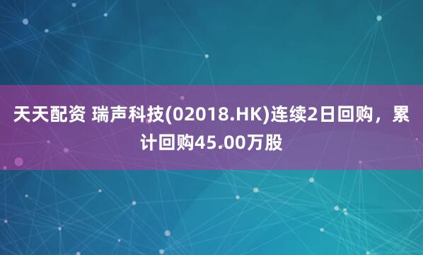天天配资 瑞声科技(02018.HK)连续2日回购，累计回购45.00万股