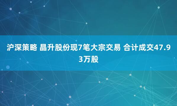 沪深策略 晶升股份现7笔大宗交易 合计成交47.93万股