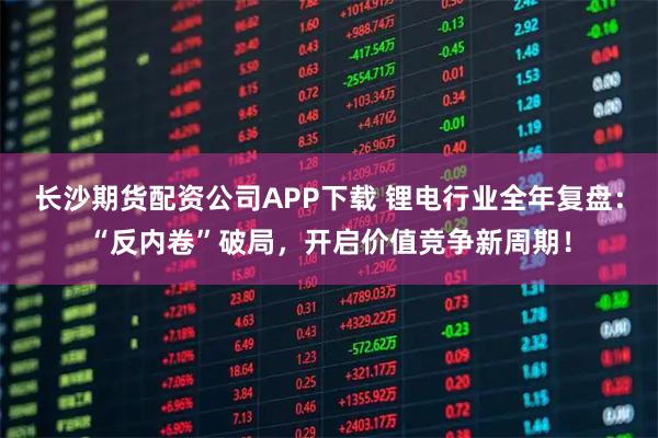 长沙期货配资公司APP下载 锂电行业全年复盘：“反内卷”破局，开启价值竞争新周期！