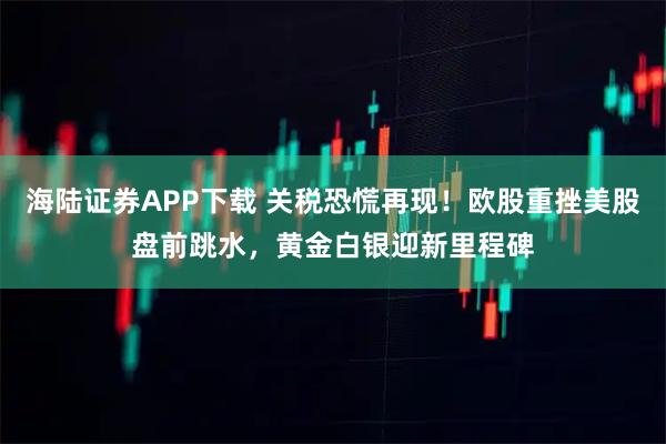 海陆证券APP下载 关税恐慌再现！欧股重挫美股盘前跳水，黄金白银迎新里程碑
