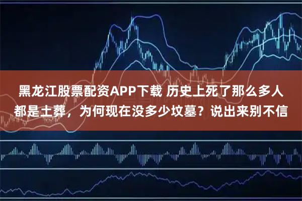 黑龙江股票配资APP下载 历史上死了那么多人都是土葬，为何现在没多少坟墓？说出来别不信