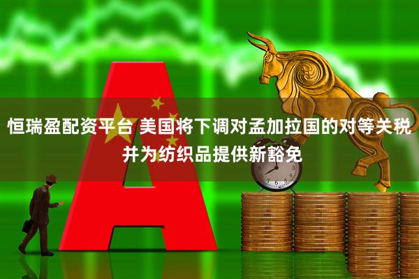 恒瑞盈配资平台 美国将下调对孟加拉国的对等关税 并为纺织品提供新豁免