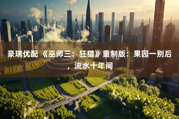 豪瑞优配 《巫师三：狂猎》重制版：果园一别后，流水十年间